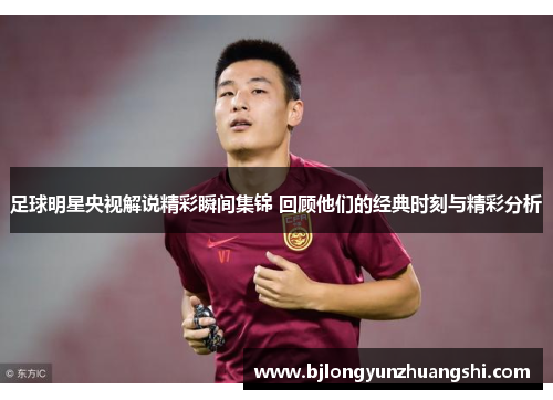足球明星央视解说精彩瞬间集锦 回顾他们的经典时刻与精彩分析