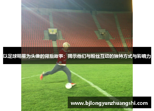 以足球明星为头像的背后故事：揭示他们与粉丝互动的独特方式与影响力