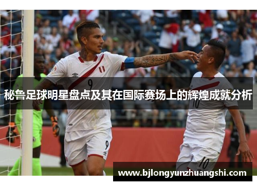 秘鲁足球明星盘点及其在国际赛场上的辉煌成就分析