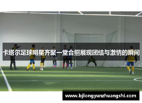 卡塔尔足球明星齐聚一堂合照展现团结与激情的瞬间