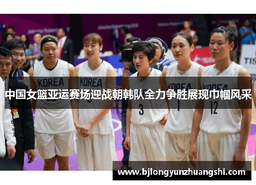 中国女篮亚运赛场迎战朝韩队全力争胜展现巾帼风采