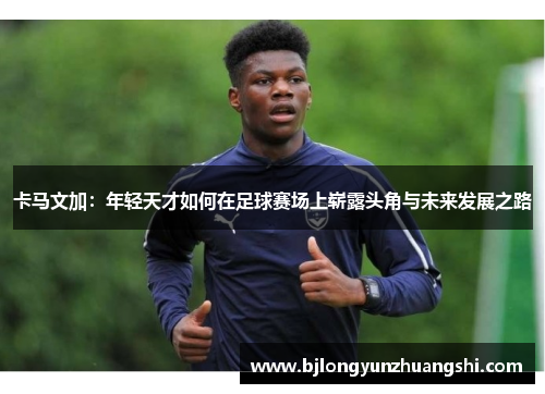 卡马文加：年轻天才如何在足球赛场上崭露头角与未来发展之路