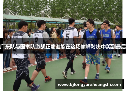 广东队与国家队激战正酣谁能在这场巅峰对决中笑到最后