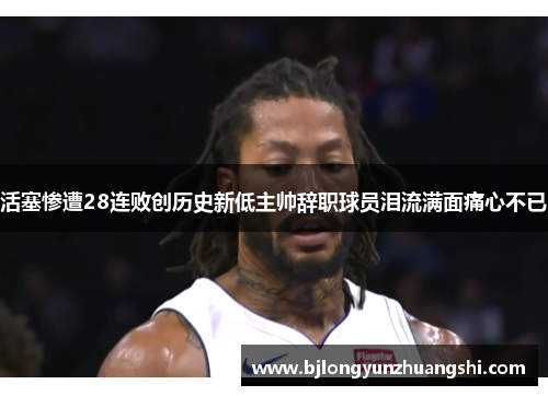 活塞惨遭28连败创历史新低主帅辞职球员泪流满面痛心不已